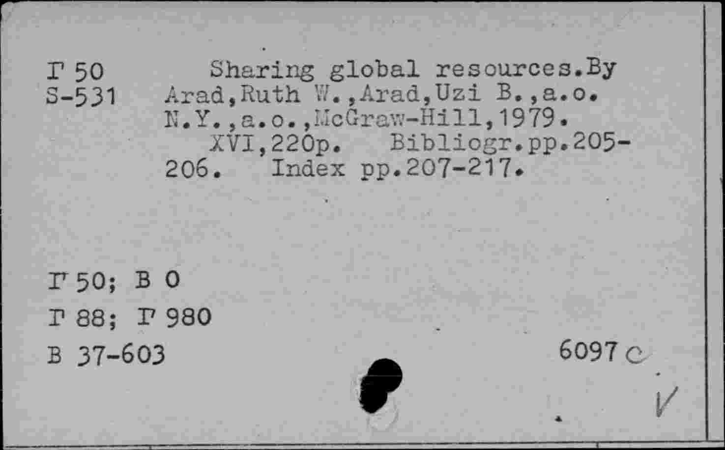 ﻿r 50 S-531
Sharing global re sources. ByArad,Ruth W.,Arad,Uzi B.,a.o. N.Y.,a.o.,McGraw-Hill,1979.
XVI,220p. Bibliogr.pp.205-206. Index pp.207-217*
F 50; BO T 88; F 980 B 37-603
6097 C